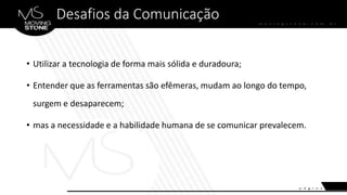 Desafios da Comunicação
• Utilizar a tecnologia de forma mais sólida e duradoura;
• Entender que as ferramentas são efêmeras, mudam ao longo do tempo,
surgem e desaparecem;
• mas a necessidade e a habilidade humana de se comunicar prevalecem.
 