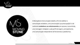 A MovingStone Comunicação trabalha a fim de viabilizar a
comunicação verdadeira, uma comunicação cuja preocupação é a de
realmente estabelecer um relacionamento com pessoas, transmitindo
uma mensagem inteligível a cada perfil de target e, principalmente,
uma comunicação independente de ferramentas e plataformas.
 