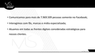 • Comunicamos para mais de 7.969.509 pessoas somente no Facebook;
• Interagimos com fãs, marcas e mídia especializada;
• Atuamos em todas as frentes digitais consideradas estratégicas para
nossos clientes.
 