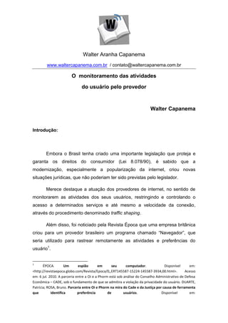 Walter Aranha Capanema
        www.waltercapanema.com.br / contato@waltercapanema.com.br

                        O monitoramento das atividades

                              do usuário pelo provedor



                                                                         Walter Capanema


Introdução:




        Embora o Brasil tenha criado uma importante legislação que proteja e
garanta os direitos do consumidor (Lei 8.078/90), é sabido que a
modernização, especialmente a popularização da internet, criou novas
situações jurídicas, que não poderiam ter sido previstas pelo legislador.

        Merece destaque a atuação dos provedores de internet, no sentido de
monitorarem as atividades dos seus usuários, restringindo e controlando o
acesso a determinados serviços e até mesmo a velocidade da conexão,
através do procedimento denominado traffic shaping.

        Além disso, foi noticiado pela Revista Época que uma empresa britânica
criou para um provedor brasileiro um programa chamado “Navegador”, que
seria utilizado para rastrear remotamente as atividades e preferências do
usuário1.


1
       ÉPOCA.        Um      espião       em      seu      computador.             Disponível     em:
<http://revistaepoca.globo.com/Revista/Epoca/0,,ERT145587-15224-145587-3934,00.html>.           Acesso
em: 6 jul. 2010. A parceria entre a Oi e a Phorm está sob análise do Conselho Administrativo de Defesa
Econômica – CADE, sob o fundamento de que se admitira a violação da privacidade do usuário. DUARTE,
Patrícia; ROSA, Bruno. Parceria entre Oi e Phorm na mira do Cade e da Justiça por causa de ferramenta
que         identifica       preferência        de        usuários.              Disponível        em:
 