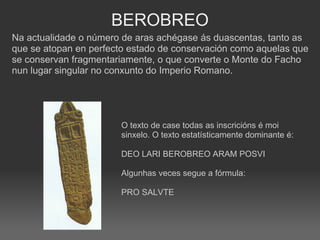 BEROBREO Na actualidade o número de aras achégase ás duascentas, tanto as que se atopan en perfecto estado de conservación como aquelas que se conservan fragmentariamente, o que converte o Monte do Facho nun lugar singular no conxunto do Imperio Romano. O texto de case todas as inscricións é moi sinxelo. O texto estatísticamente dominante é:  DEO LARI BEROBREO ARAM POSVI Algunhas veces segue a fórmula:  PRO SALVTE 