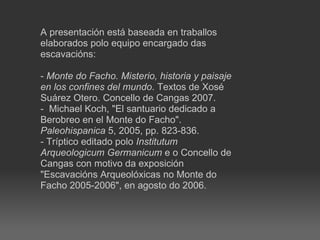 A presentación está baseada en traballos elaborados polo equipo encargado das escavacións: -  Monte do Facho. Misterio, historia y paisaje en los confines del mundo . Textos de Xosé Suárez Otero. Concello de Cangas 2007. - Michael Koch, &quot;El santuario dedicado a Berobreo en el Monte do Facho&quot;.  Paleohispanica  5, 2005, pp. 823-836. - Tríptico editado polo  Institutum Arqueologicum Germanicum  e o Concello de Cangas con motivo da exposición &quot;Escavacións Arqueolóxicas no Monte do Facho 2005-2006&quot;, en agosto do 2006. 