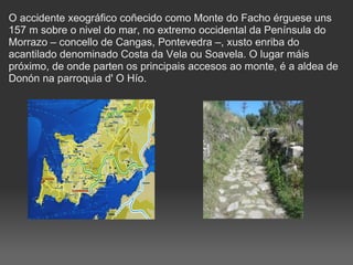 O accidente xeográfico coñecido como Monte do Facho érguese uns 157 m sobre o nivel do mar, no extremo occidental da Península do Morrazo – concello de Cangas, Pontevedra –, xusto enriba do acantilado denominado Costa da Vela ou Soavela. O lugar máis próximo, de onde parten os principais accesos ao monte, é a aldea de Donón na parroquia d' O Hío.  