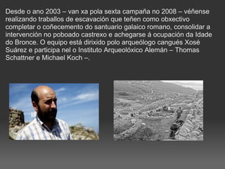 Desde o ano 2003 – van xa pola sexta campaña no 2008 – véñense realizando traballos de escavación que teñen como obxectivo completar o coñecemento do santuario galaico romano, consolidar a intervención no poboado castrexo e achegarse á ocupación da Idade do Bronce. O equipo está dirixido polo arqueólogo cangués Xosé Suárez e participa nel o Instituto Arqueolóxico Alemán – Thomas Schattner e Michael Koch –.   