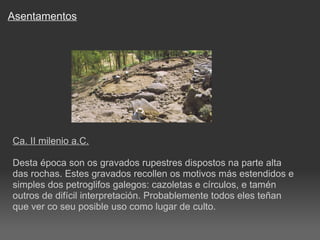 Asentamentos Ca. II milenio a.C. Desta época son os gravados rupestres dispostos na parte alta das rochas. Estes gravados recollen os motivos más estendidos e simples dos petroglifos galegos: cazoletas e círculos, e tamén outros de difícil interpretación. Probablemente todos eles teñan que ver co seu posible uso como lugar de culto.  