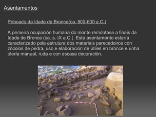 Asentamentos Poboado da Idade de Bronce(ca. 800-600 a.C.) A primeira ocupación humana do monte remóntase a finais da Idade de Bronce (ca. s. IX a.C.). Este asentamento estaría caracterizado pola estrutura dos materiais perecedoiros con zócolos de pedra, uso e elaboración de útiles en bronce e unha olería manual, ruda e con escasa decoración. 