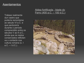 Asentamentos Trátase realmente dun castro que podería remontarse ao século VI a.C. e que perduraría durante o período comprendido entre os séculos V ao II a.C., aínda que os restos conservados reflicten xa o contacto coa cultura romana (s. I a.C. – I d.C.). Aldea fortificada : Idade do Ferro (400 a.C. – 100 d.C.) 