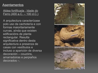 Asentamentos Aldea fortificada : Idade do Ferro (400 a.C. – 100 d.C.) A arquitectura caracterízase polo uso da cachotería e con formas maioritariamente curvas, aínda que existen edificacións de planta rectangular. Resulta significativa dentro desta arquitectura a presenza de casas con vestíbulos e incluso a aparición de diversa decoración – couzóns, amarradoiras e perpiaños decorados –. 