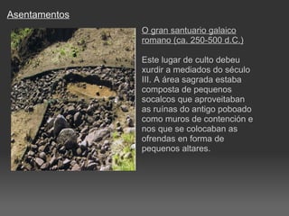 Asentamentos O gran santuario galaico romano (ca. 250-500 d.C.) Este lugar de culto debeu xurdir a mediados do século III. A área sagrada estaba composta de pequenos socalcos que aproveitaban as ruínas do antigo poboado como muros de contención e nos que se colocaban as ofrendas en forma de pequenos altares. 