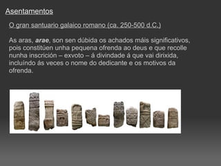 Asentamentos O gran santuario galaico romano (ca. 250-500 d.C.) As aras,  arae , son sen dúbida os achados máis significativos, pois constitúen unha pequena ofrenda ao deus e que recolle nunha inscrición – exvoto – á divindade á que vai dirixida, incluíndo ás veces o nome do dedicante e os motivos da ofrenda. 