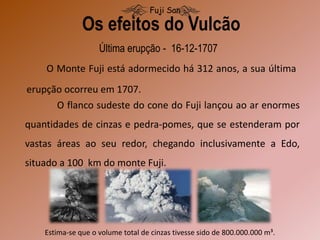 Última erupção - 16-12-1707
O Monte Fuji está adormecido há 312 anos, a sua última
erupção ocorreu em 1707.
Os efeitos do Vulcão
Fuji San
O flanco sudeste do cone do Fuji lançou ao ar enormes
quantidades de cinzas e pedra-pomes, que se estenderam por
vastas áreas ao seu redor, chegando inclusivamente a Edo,
situado a 100 km do monte Fuji.
Estima-se que o volume total de cinzas tivesse sido de 800.000.000 m³.
 