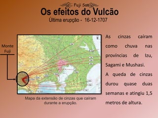 Monte
Fuji
Mapa da extensão de cinzas que caíram
durante a erupção.
Última erupção - 16-12-1707
Os efeitos do Vulcão
Fuji San
As cinzas caíram
como chuva nas
províncias de Izu,
Sagami e Mushasi.
A queda de cinzas
durou quase duas
semanas e atingiu 1,5
metros de altura.
 