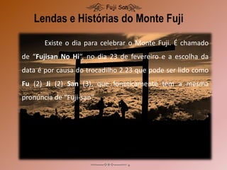 Lendas e Histórias do Monte Fuji
Fuji San
Existe o dia para celebrar o Monte Fuji. É chamado
de “Fujisan No Hi“, no dia 23 de fevereiro e a escolha da
data é por causa do trocadilho 2.23 que pode ser lido como
Fu (2) Ji (2) San (3), que foneticamente tem a mesma
pronúncia de “Fuji-san".
 