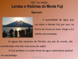 Lendas e Histórias do Monte Fuji
Fuji San
A quantidade de água que
cai sobre o Monte Fuji por ano, na
forma de chuva ou neve, chega a 2,5
bilhões de toneladas.
Água pura
As águas das cataratas de Shiraito, aos pés do monte, são
consideradas uma das mais puras do Japão.
O Fuji também é a maior fonte de água subterrânea potável
do arquipélago.
 
