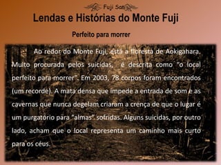 Lendas e Histórias do Monte Fuji
Fuji San
Perfeito para morrer
Ao redor do Monte Fuji, está a floresta de Aokigahara.
Muito procurada pelos suicidas, é descrita como “o local
perfeito para morrer”. Em 2003, 78 corpos foram encontrados
(um recorde). A mata densa que impede a entrada de som e as
cavernas que nunca degelam criaram a crença de que o lugar é
um purgatório para “almas” sofridas. Alguns suicidas, por outro
lado, acham que o local representa um caminho mais curto
para os céus.
 