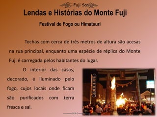 Lendas e Histórias do Monte Fuji
Fuji San
Festival de Fogo ou Himatsuri
Tochas com cerca de três metros de altura são acesas
na rua principal, enquanto uma espécie de réplica do Monte
Fuji é carregada pelos habitantes do lugar.
O interior das casas,
decorado, é iluminado pelo
fogo, cujos locais onde ficam
são purificados com terra
fresca e sal.
 