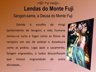 Lendas do Monte Fuji
Fuji San
Devido à escolha de ninigi
(pretendente de Sengen) a vida humana
tornou-se curta e fugaz como as flores de
cerejeira em vez de estável e duradoura
como as pedras. Logo após o casamento,
Sengen engravidou, e todos desconfiaram
que tivesse engravidado de outra
divindade…
Sengen-sama, a Deusa do Monte Fuji
 