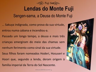 Lendas do Monte Fuji
Fuji San
… Sakuya indignada, como prova da sua virtude,
entrou numa cabana e incendiou-a.
Passado um longo tempo, a deusa e mais três
crianças emergiram do meio das chamas sem
nenhum ferimento como sinal da sua virtude.
Seus filhos foram nomeados Hoderi, Hosuseri e
Hoori que, segundo a lenda, deram origem à
família imperial da Terra do Sol Nascente.
Sengen-sama, a Deusa do Monte Fuji
 