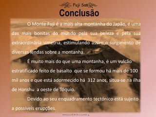 Conclusão
Fuji San
O Monte Fuji é a mais alta montanha do Japão, é uma
das mais bonitas do mundo pela sua beleza e pela sua
extraordinária simetria, estimulando assim o surgimento de
diversas lendas sobre a montanha.
É muito mais do que uma montanha, é um vulcão
estratificado feito de basalto que se formou há mais de 100
mil anos e que está adormecido há 312 anos, situa-se na ilha
de Honshu a oeste de Tóquio.
Devido ao seu enquadramento tectónico está sujeito
a possíveis erupções.
 