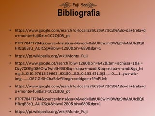 • https://www.google.com/search?q=localiza%C3%A7%C3%A3o+da+treta+d
o+monte+fuji&rlz=1C2QJDB_pt
• PTPT784PT784&source=lnms&sa=X&ved=0ahUKEwjmi9Wtg9rhAhUIcBQK
HRzqB3sQ_AUICSgA&biw=1280&bih=689&dpr=1
• https://pt.wikipedia.org/wiki/Monte_Fuji
• https://www.google.pt/search?biw=1280&bih=642&tbm=isch&sa=1&ei=
Qzy7XOGgD86OlwTwh4H4BQ&q=mapa+mundi&oq=mapa+mundi&gs_l=i
mg.3..0l10.57613.59663..60180...0.0..0.133.651.3j3......0....1..gws-wiz-
img.......0i67.GrSHCba5dvY#imgrc=vddgqe-rPPoPLM:
• https://www.google.com/search?q=localiza%C3%A7%C3%A3o+da+treta+d
o+monte+fuji&rlz=1C2QJDB_pt
• PTPT784PT784&source=lnms&sa=X&ved=0ahUKEwjmi9Wtg9rhAhUIcBQK
HRzqB3sQ_AUICSgA&biw=1280&bih=689&dpr=1
• https://pt.wikipedia.org/wiki/Monte_Fuji
Bibliografia
Fuji San
 