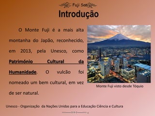 O Monte Fuji é a mais alta
montanha do Japão, reconhecido,
em 2013, pela Unesco, como
Património Cultural da
Humanidade. O vulcão foi
nomeado um bem cultural, em vez
de ser natural.
Monte Fuji visto desde Tóquio
Unesco - Organização da Nações Unidas para a Educação Ciência e Cultura
Introdução
Fuji San
 