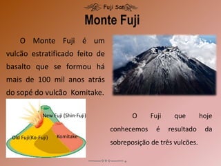 O Monte Fuji é um
vulcão estratificado feito de
basalto que se formou há
mais de 100 mil anos atrás
do sopé do vulcão Komitake.
Monte Fuji
Fuji San
O Fuji que hoje
conhecemos é resultado da
sobreposição de três vulcões.
Komitake
Old Fuji(Ko-Fuji)
New Fuji (Shin-Fuji)
 