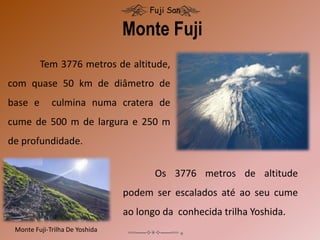 Tem 3776 metros de altitude,
com quase 50 km de diâmetro de
base e culmina numa cratera de
cume de 500 m de largura e 250 m
de profundidade.
Monte Fuji
Fuji San
Monte Fuji-Trilha De Yoshida
Os 3776 metros de altitude
podem ser escalados até ao seu cume
ao longo da conhecida trilha Yoshida.
 