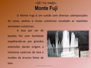 Monte Fuji
Fuji San
O Monte Fugi é um vulcão com diversas sobreposições
de Lavas, pedras e cinzas vulcânicas resultado as repetidas
atividades vulcânicas.
A lava por ser de
basalto flui com facilidade
espalhando-se por grandes
extensões dando origem a
inúmeras cavernas de lava e
moldes de árvores feitas de
lava.
 