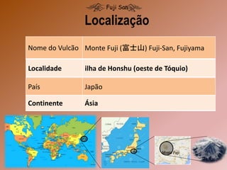 Localidade ilha de Honshu (oeste de Tóquio)
País Japão
Continente Ásia
Nome do Vulcão Monte Fuji (富士山) Fuji-San, Fujiyama
Localização
Fuji San
 