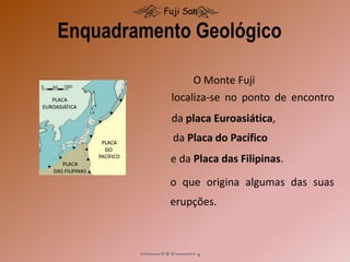 O Monte Fuji
Enquadramento Geológico
Fuji San
localiza-se no ponto de encontro
da placa Euroasiática,
da Placa do Pacífico
e da Placa das Filipinas.
o que origina algumas das suas
erupções.
 