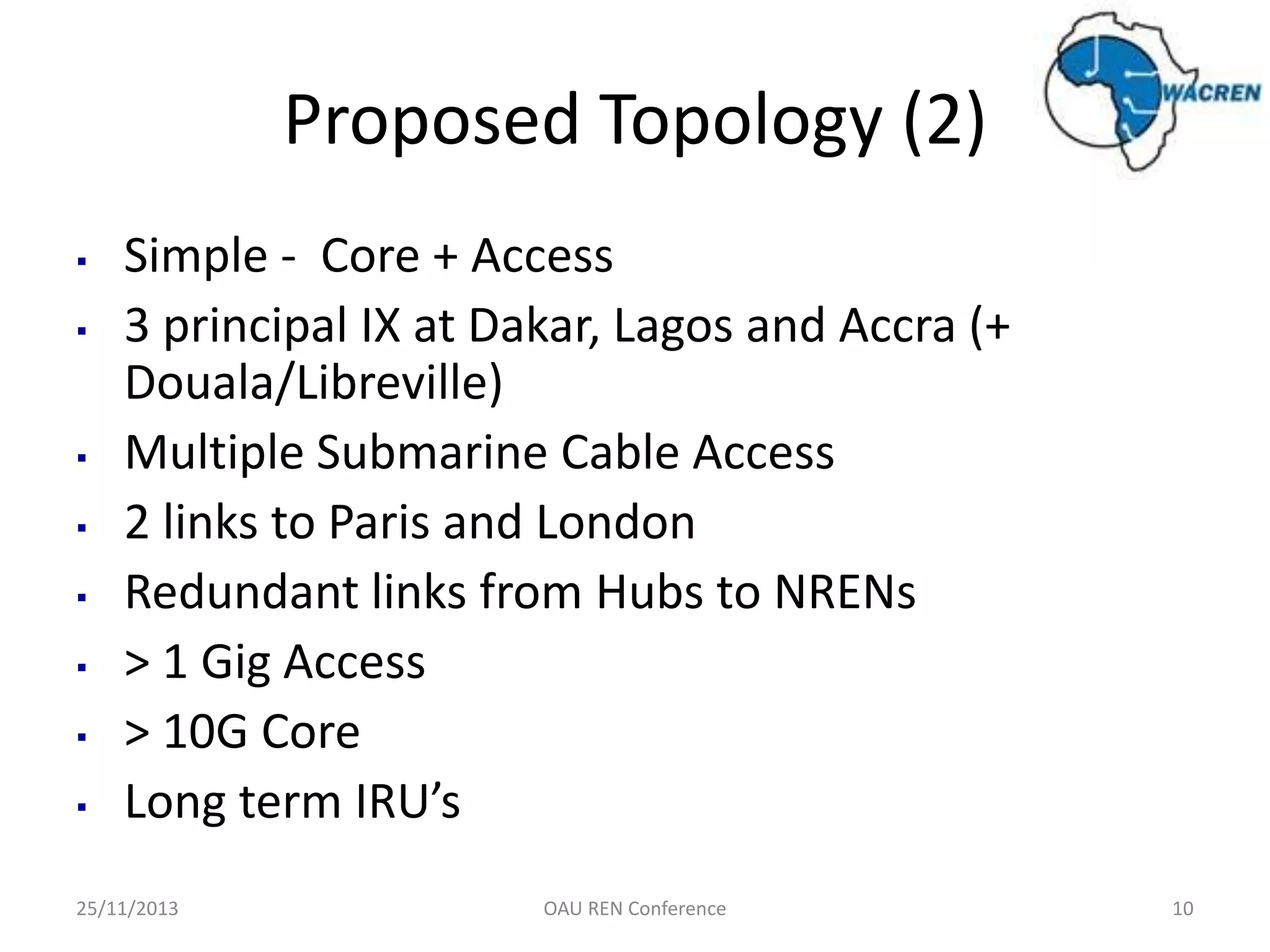 Proposed Topology (2)
▪
▪

▪
▪
▪
▪
▪
▪

Simple - Core + Access
3 principal IX at Dakar, Lagos and Accra (+
Douala/Libreville)
Multiple Submarine Cable Access
2 links to Paris and London
Redundant links from Hubs to NRENs
> 1 Gig Access
> 10G Core
Long term IRU’s

25/11/2013

OAU REN Conference

10

 
