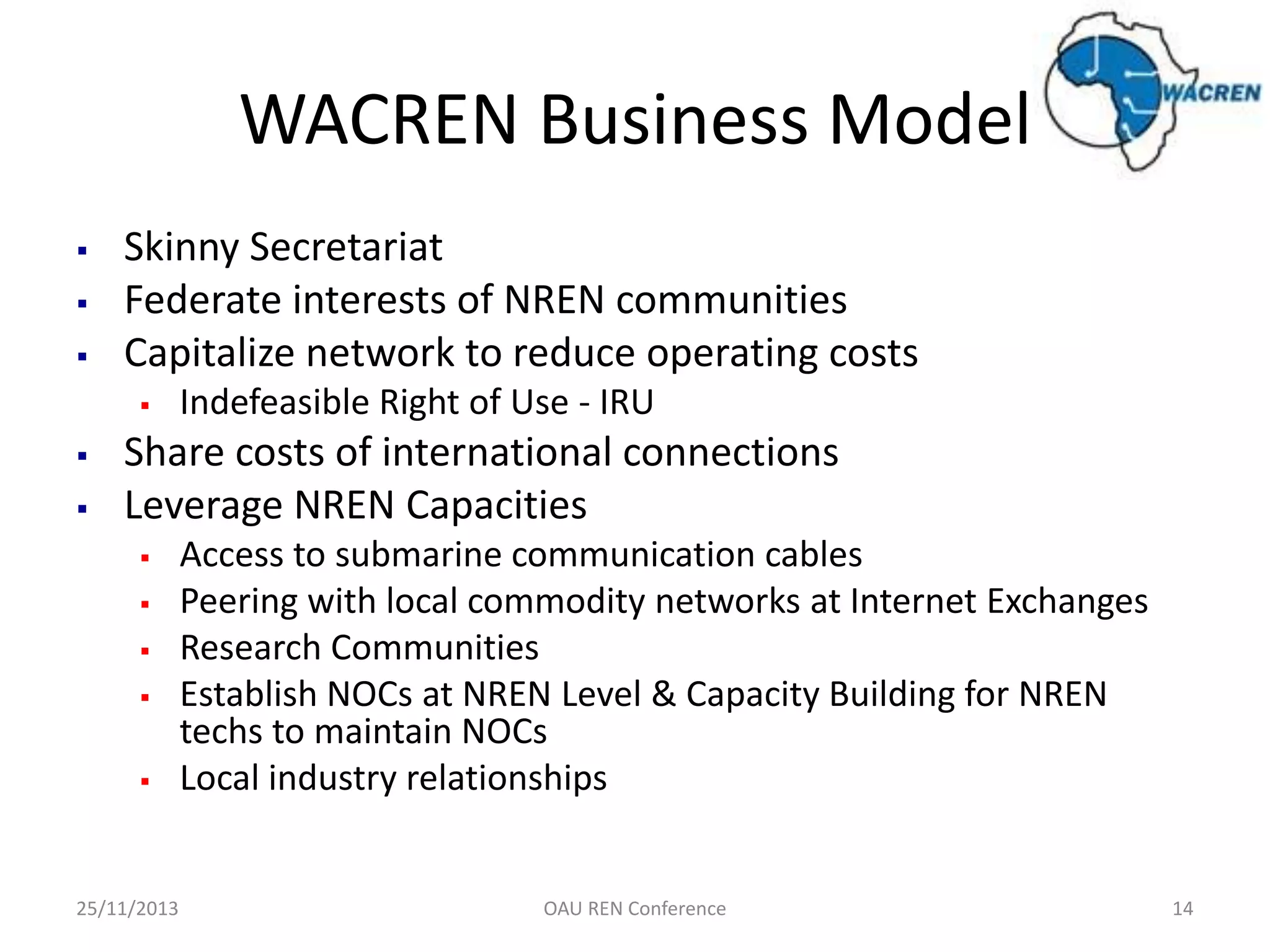 WACREN Business Model




Skinny Secretariat
Federate interests of NREN communities
Capitalize network to reduce operating costs





Indefeasible Right of Use - IRU

Share costs of international connections
Leverage NREN Capacities






25/11/2013

Access to submarine communication cables
Peering with local commodity networks at Internet Exchanges
Research Communities
Establish NOCs at NREN Level & Capacity Building for NREN
techs to maintain NOCs
Local industry relationships

OAU REN Conference

14

 
