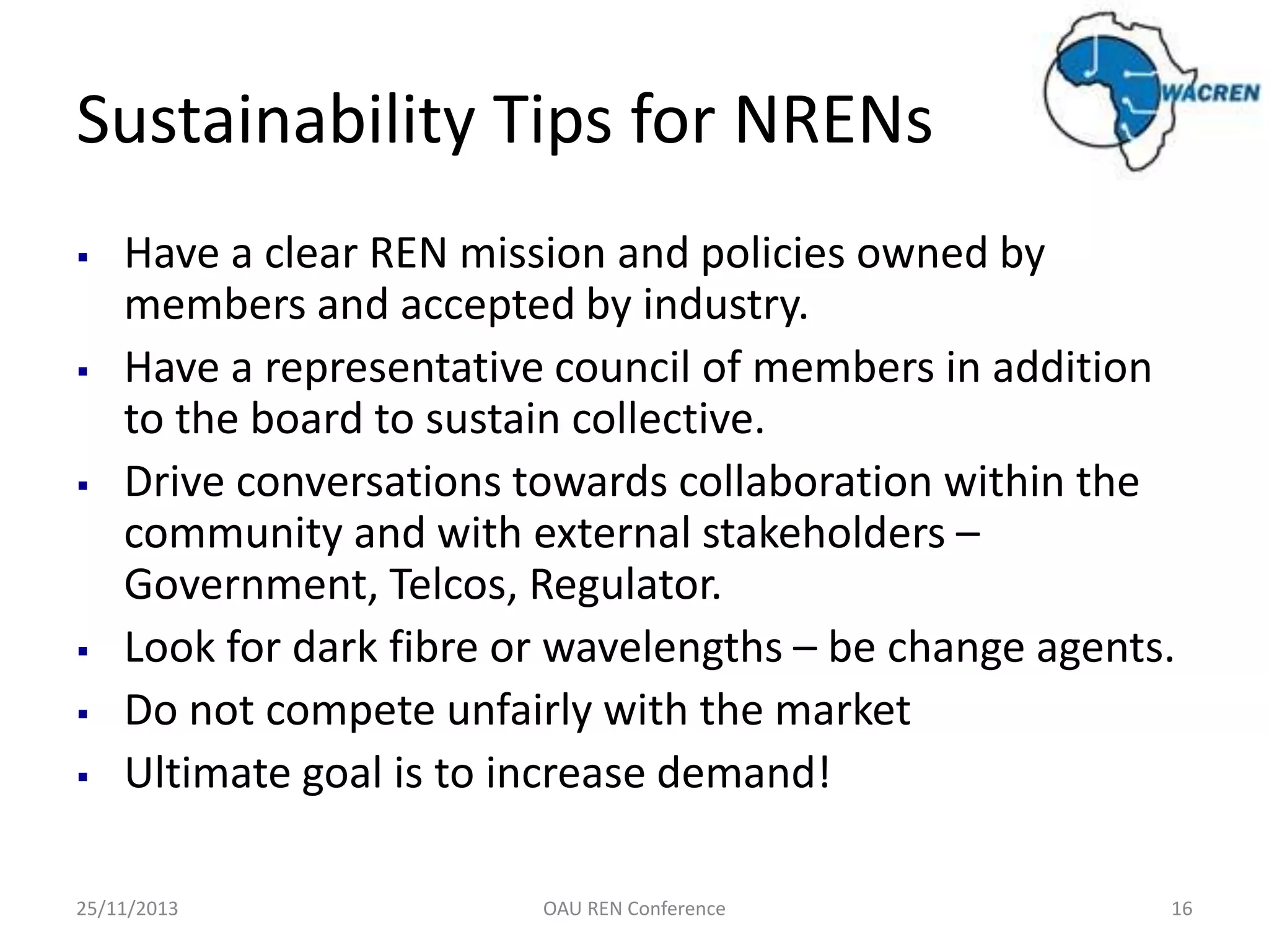 Sustainability Tips for NRENs











Have a clear REN mission and policies owned by
members and accepted by industry.
Have a representative council of members in addition
to the board to sustain collective.
Drive conversations towards collaboration within the
community and with external stakeholders –
Government, Telcos, Regulator.
Look for dark fibre or wavelengths – be change agents.
Do not compete unfairly with the market
Ultimate goal is to increase demand!

25/11/2013

OAU REN Conference

16

 
