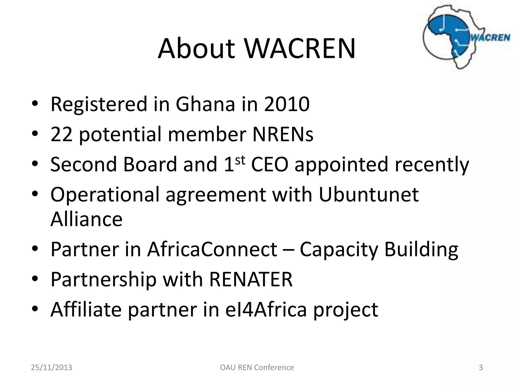 About WACREN
•
•
•
•

Registered in Ghana in 2010
22 potential member NRENs
Second Board and 1st CEO appointed recently
Operational agreement with Ubuntunet
Alliance
• Partner in AfricaConnect – Capacity Building
• Partnership with RENATER
• Affiliate partner in eI4Africa project
25/11/2013

OAU REN Conference

3

 