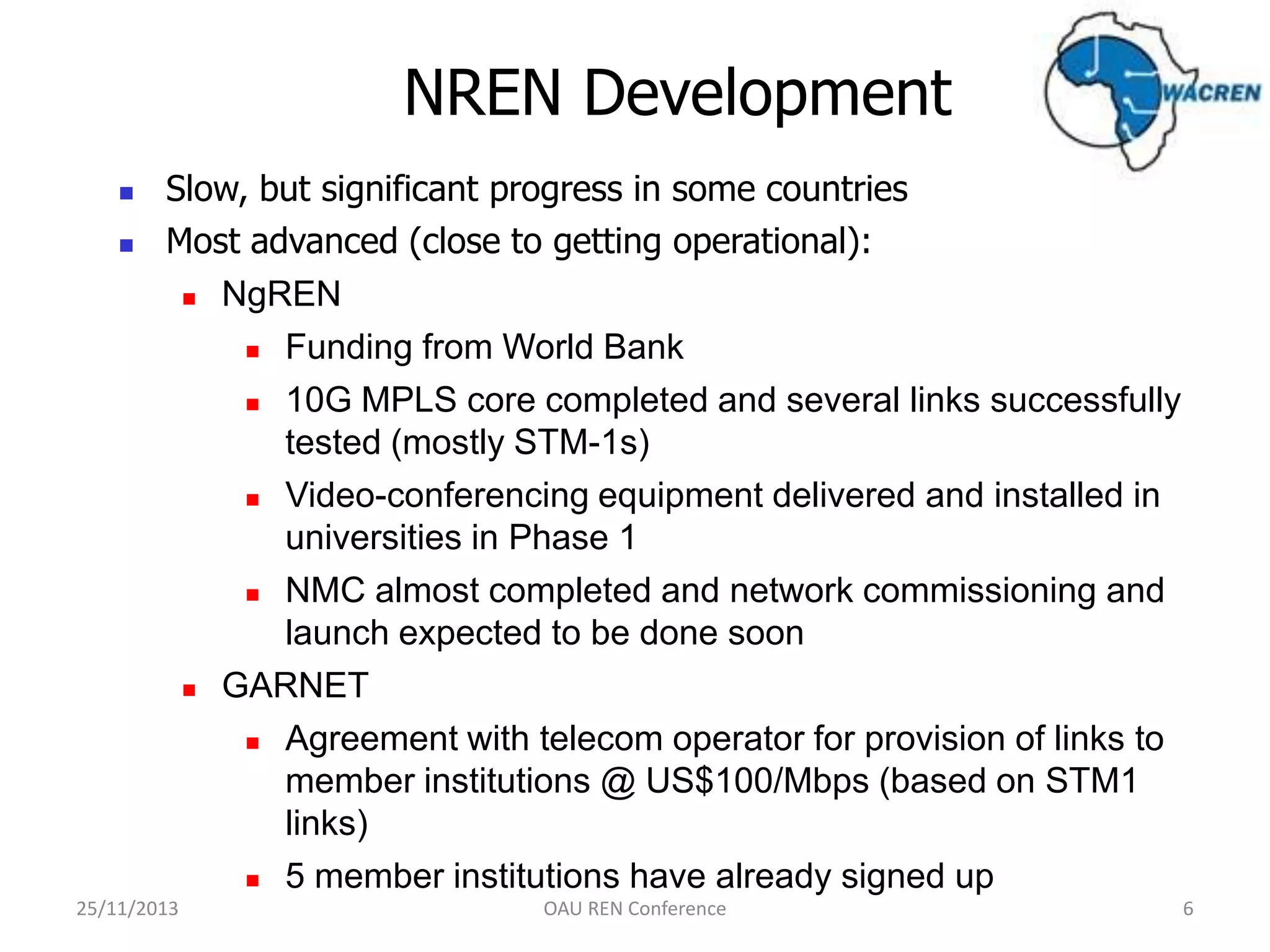 NREN Development



Slow, but significant progress in some countries
Most advanced (close to getting operational):
 NgREN
 Funding from World Bank
 10G MPLS core completed and several links successfully
tested (mostly STM-1s)
 Video-conferencing equipment delivered and installed in
universities in Phase 1
 NMC almost completed and network commissioning and
launch expected to be done soon
 GARNET
 Agreement with telecom operator for provision of links to
member institutions @ US$100/Mbps (based on STM1
links)
 5 member institutions have already signed up

25/11/2013

OAU REN Conference

6

 