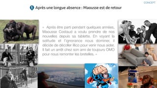 «  Après être parti pendant quelques années,
Maousse Costaud a voulu prendre de nos
nouvelles depuis sa tablette. En voyant la
solitude et l’ignorance nous dominer, il
décide de décoller illico pour venir nous aider.
Il fait un arrêt chez son ami de toujours OMO
pour nous remonter les bretelles. »
Après une longue absence : Maousse est de retour1
CONCEPT
 