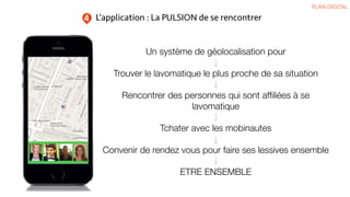 L’application : La PULSION de se rencontrer
PLAN DIGITAL
4
Un système de géolocalisation pour
Trouver le lavomatique le plus proche de sa situation
Rencontrer des personnes qui sont afﬁliées à se
lavomatique
Tchater avec les mobinautes
Convenir de rendez vous pour faire ses lessives ensemble
ETRE ENSEMBLE
 