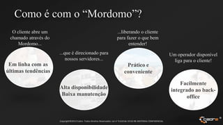 Como é com o “Mordomo”?
  O cliente abre um                                                        ...liberando o cliente
 chamado através do                                                        para fazer o que bem
     Mordomo...                                                                   entender!
                      ...que é direcionado para                                                                          Um operador disponível
                          nossos servidores...                                                                             liga para o cliente!
 Em linha com as                                                                  Prático e
últimas tendências                                                               conveniente

                                                                                                                             Facilmente
                      Alta disponibilidade                                                                               integrado ao back-
                      Baixa manutenção                                                                                          office



                      Copyright©2012 Cadre. Todos Direitos Reservados. Lei no 9.610 de 19.02.98. MATERIAL CONFIDENCIAL
                                                                                                                                                  ®
 