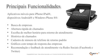 Principais Funcionalidades
Aplicativos móveis para iPhone/iPad®,
dispositivos Android® e Windows Phone 8®:

•   Busca de empresas
•   Abertura rápida de chamados
•   Escolha do melhor horário para retorno do atendimento
•   Histórico de chamados
•   Cadastro de número de telefone de retorno padrão
•   Gráficos com tempo de resposta das empresas
•   Recomendação e feedback de atendimento via Redes Sociais (Facebook e
    Twitter)
                 Copyright©2012 Cadre. Todos Direitos Reservados. Lei no 9.610 de 19.02.98. MATERIAL CONFIDENCIAL
                                                                                                                    ®
 