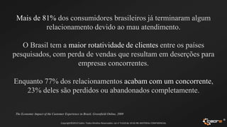 Mais de 81% dos consumidores brasileiros já terminaram algum
          relacionamento devido ao mau atendimento.

   O Brasil tem a maior rotatividade de clientes entre os países
pesquisados, com perda de vendas que resultam em deserções para
                    empresas concorrentes.

Enquanto 77% dos relacionamentos acabam com um concorrente,
   23% deles são perdidos ou abandonados completamente.

 The Economic Impact of the Customer Experience in Brazil, Greenfield Online, 2009

                                  Copyright©2012 Cadre. Todos Direitos Reservados. Lei no 9.610 de 19.02.98. MATERIAL CONFIDENCIAL
                                                                                                                                     ®
 