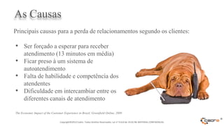 As Causas
Principais causas para a perda de relacionamentos segundo os clientes:

• Ser forçado a esperar para receber
  atendimento (13 minutos em média)
• Ficar preso à um sistema de
  autoatendimento
• Falta de habilidade e competência dos
  atendentes
• Dificuldade em intercambiar entre os
  diferentes canais de atendimento

The Economic Impact of the Customer Experience in Brazil, Greenfield Online, 2009

                                 Copyright©2012 Cadre. Todos Direitos Reservados. Lei no 9.610 de 19.02.98. MATERIAL CONFIDENCIAL
                                                                                                                                    ®
 