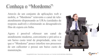 Conheça o “Mordomo”
Através de um conjunto de aplicações web e
mobile, o “Mordomo” reinventa o canal de tele-
atendimento dispensando as URAs (unidades de
resposta audível) e eliminando as desagradáveis
filas de espera em linha.

Agora é possível oferecer um canal de
atendimento moderno, conveniente e pró-ativo a
um baixo custo total de propriedade, uma vez
que o “Mordomo” pouco interfere nos processos
de um callcenter e possui um baixo custo de
manutenção.
                Copyright©2012 Cadre. Todos Direitos Reservados. Lei no 9.610 de 19.02.98. MATERIAL CONFIDENCIAL
                                                                                                                   ®
 