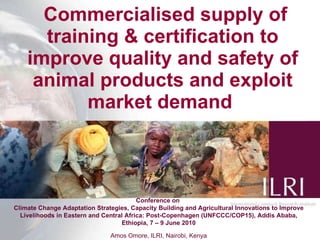   Commercialised supply of training & certification to improve quality and safety of animal products and exploit market demand  Conference on  Climate Change Adaptation Strategies, Capacity Building and Agricultural Innovations to Improve Livelihoods in Eastern and Central Africa: Post-Copenhagen (UNFCCC/COP15), Addis Ababa, Ethiopia, 7 – 9 June 2010 Amos Omore, ILRI, Nairobi, Kenya 