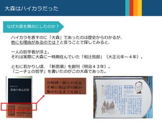 大森はハイカラだった
ハイカラを表すのに「大森」であったのは歴史からわかるが、
他にも理由があるのでは？と言うことで探してみると、
一人の哲学者が浮上。
それは実際に大森に一時期住んでいた「和辻哲郎」（大正元年〜４年）。
ともに若かりし頃、「新思潮」を創刊（明治４３年）。
「ニーチェの哲学」を書いたのがこの大森であった。
なぜ大森を舞台にしたのか？
 