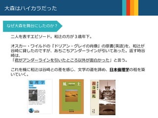 大森はハイカラだった
二人を表すエピソード。和辻の方が３歳年下。
オスカー・ワイルドの『ドリアン・グレイの肖像』の原書(英語)を、和辻が
谷崎に貸したのですが、あちこちアンダーラインが引いてあった。返す時谷
崎は、
「君がアンダーラインを引いたところ以外が面白かった」と言う。
これを機に和辻は谷崎との差を感じ、文学の道を諦め、日本倫理学の祖を築
いていく。
なぜ大森を舞台にしたのか？
 