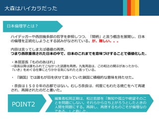 大森はハイカラだった
ハイデッガーや西田幾多郎の哲学を参照しつつ、「間柄」と言う概念を展開し、日本
の倫理を正統化しようとする試みがなされている。が、難しい。。。
内容は言ってしまえば価値の再燃。
つまり西欧重視された日本の中で、日本のこれまでを意味づけすることで価値化した。
・本居宣長「もののあはれ」
→宣長以降は誰もふれてこなかった話題を再燃。九鬼周造は、この和辻の開示があったから、
「いき」をめぐる仕事にとりかかる気になれたと言っている。
・ 『鎖国』では誰もが目を伏せて語っていた鎖国に積極的な意味を持たせた。
・奈良は１５００年の古都ではない。むしろ奈良は、何度にもわたる焼亡をへて再建
され、再興されたのだと書いた。
日本倫理学とは？
編集者松岡正剛は、和辻哲郎を「無知や孤立や絶望そのこ
とを問題にしない。それらから立ち上がろうとしたときの
人間を問題にする。再興し、再燃するものこそが倫理なの
である。」と称した。
POINT2
 