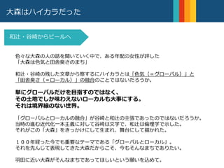 大森はハイカラだった
和辻・谷崎からビールへ
編集者松岡正剛は、和辻哲郎を「無知や孤立や絶望そのこ
とを問題にしない。それらから立ち上がろうとしたときの
人間を問題にする。再興し、再燃するものこそが倫理なの
である。」と称した。
POINT2
色々な大森の人の話を聞いていく中で、ある年配の女性が評した
「大森は色気と田舎臭さのまち」
和辻・谷崎の残した文章から察するにハイカラとは「色気（＝グローバル）」と
「田舎臭さ（＝ローカル）」の融合のことではないだろうか。
単にグローバルだけを目指すのではなく、
その土地でしか味わえないローカルも大事にする。
それは境界線のない世界。
「グローバルとローカルの融合」が谷崎と和辻の主張であったのではないだろうか。
当時の進む近代化一本主義に対して谷崎は文学で、和辻は倫理学で示した。
それがこの「大森」をきっかけにして生まれ、舞台にして描かれた。
１００年経った今でも重要なテーマである「グローバルとローカル」。
それを先んじて表現してきた大森だからこそ、今もそんなまちでありたい。
羽田に近い大森がそんなまちであってほしいという願いを込めて。
 