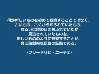 何か新しいものを初めて観察することではなく、
古いもの、古くから知られていたもの、
あるいは誰の目にもふれていたが
見逃されていたものを、
新しいもののように観察することが、
真に独創的な頭脳の証拠である。
-フリードリヒ・ニーチェ-
 