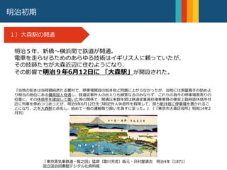 明治９年
大森駅の開通
明治初期
１）大森駅の開通
明治５年、新橋〜横浜間で鉄道が開通。
電車を走らせるためのあらゆる技術はイギリス人に頼っていたが、
その技師たちが大森近辺に住むようになり、
その影響で明治９年6月12日に 「大森駅」が開設された。
『当地の如きは当時猶純然たる農村で、停車場開設の如き殆ど問題に上がらなかったが、当地には測量着手の始めよ
り相当の地位にある傭英国人奇遇し、鉄道従事外人の出入りも頻繁なるのみならず、これらの為今の停車場南寄りの
位置に、その休息所を建設して置いた等の関係で、開通以来数年間は鉄道従業員往復乗車降の便宜上臨時該休息所付
近に列車を停めつつあったが、明治9年6月12日先づ前記外人休息所を假用して、即ち新井宿に停車場を置かれるこ
とになり、之を大森駅と命名し、始めて一般の運輸取り扱いを為すに至った。』（『東京市大森区役所』昭和14年2
月刊）
「東京蒸気車鉄道一覧之図」猛齋（歌川芳虎）版元・沢村屋清吉 明治4年（1871）
国立国会図書館デジタル化資料蔵
 
