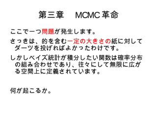 第三章　 MCMC 革命
MCMC や S などシミュレーションに基づいた
MC
手法には必ずモンテカルロエラーと呼ばれる
誤差が伴いますが、十分な回数の試行を行う
ことでなくなったとみなすことができます
（かつ、普通のサンプルと違って、時間の...